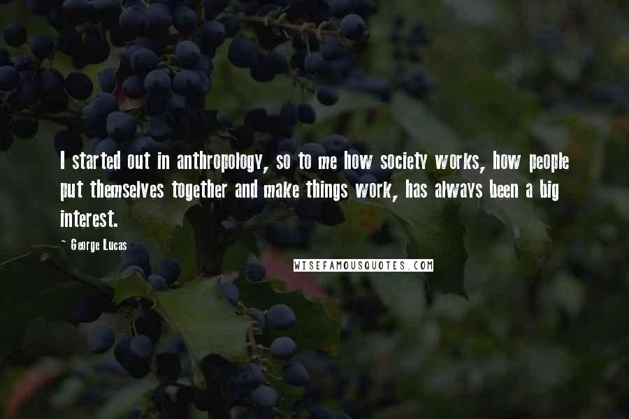 George Lucas Quotes: I started out in anthropology, so to me how society works, how people put themselves together and make things work, has always been a big interest.