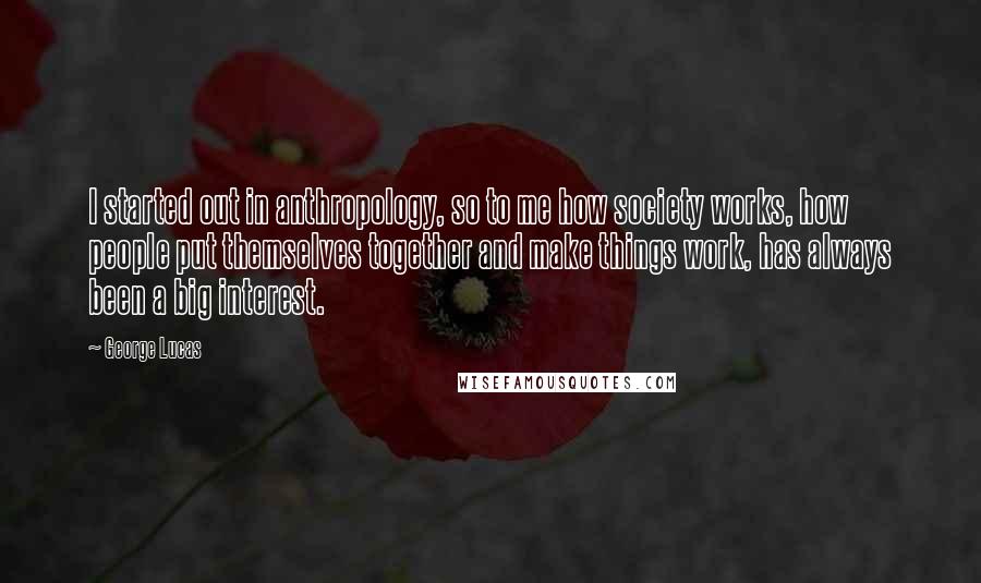 George Lucas Quotes: I started out in anthropology, so to me how society works, how people put themselves together and make things work, has always been a big interest.