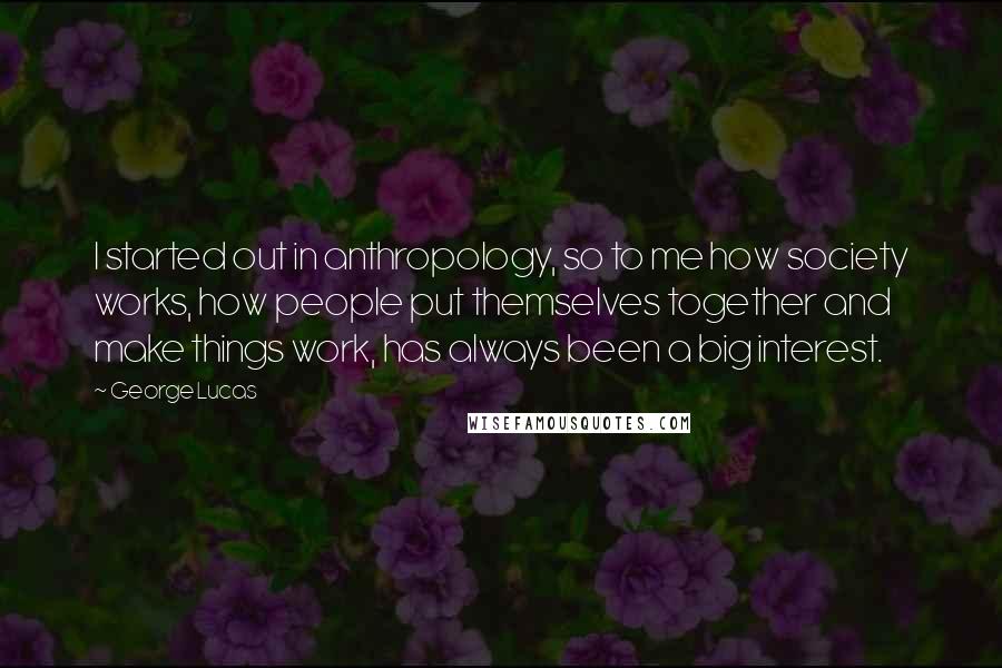 George Lucas Quotes: I started out in anthropology, so to me how society works, how people put themselves together and make things work, has always been a big interest.