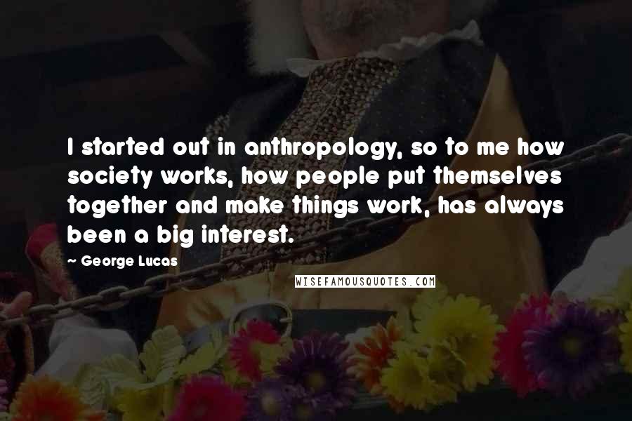 George Lucas Quotes: I started out in anthropology, so to me how society works, how people put themselves together and make things work, has always been a big interest.