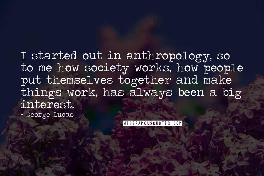 George Lucas Quotes: I started out in anthropology, so to me how society works, how people put themselves together and make things work, has always been a big interest.