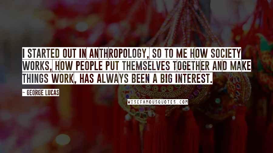 George Lucas Quotes: I started out in anthropology, so to me how society works, how people put themselves together and make things work, has always been a big interest.