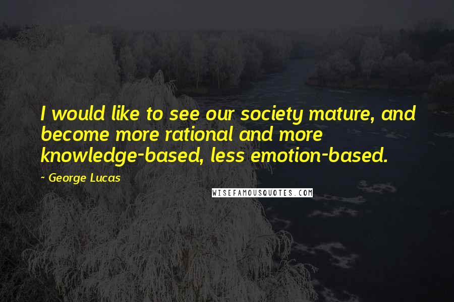 George Lucas Quotes: I would like to see our society mature, and become more rational and more knowledge-based, less emotion-based.