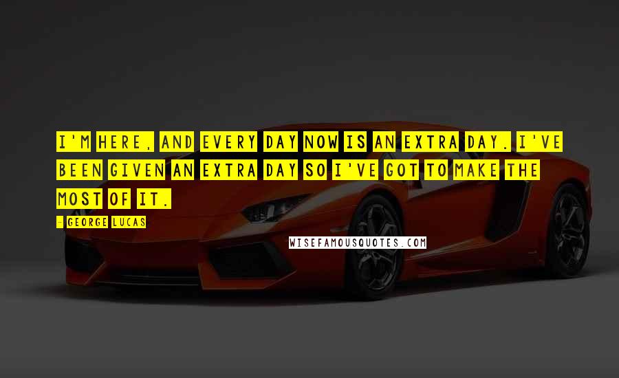 George Lucas Quotes: I'm here, and every day now is an extra day. I've been given an extra day so I've got to make the most of it.