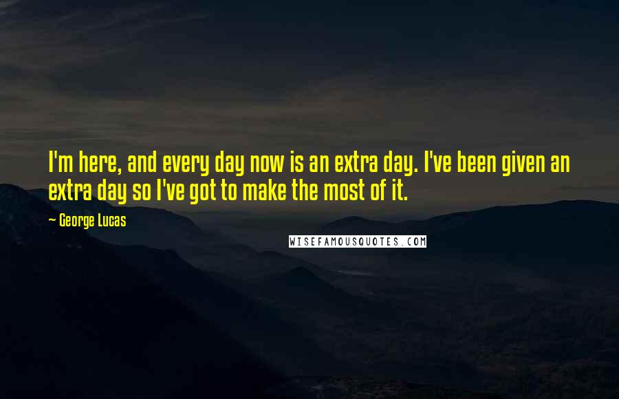 George Lucas Quotes: I'm here, and every day now is an extra day. I've been given an extra day so I've got to make the most of it.