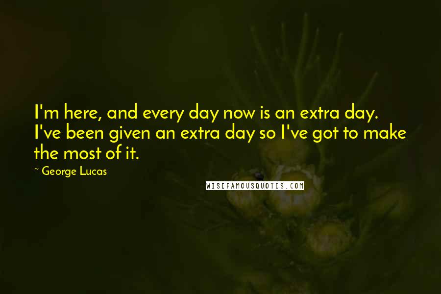 George Lucas Quotes: I'm here, and every day now is an extra day. I've been given an extra day so I've got to make the most of it.