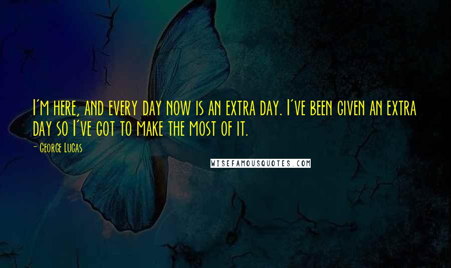 George Lucas Quotes: I'm here, and every day now is an extra day. I've been given an extra day so I've got to make the most of it.