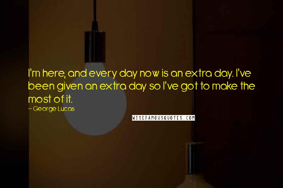 George Lucas Quotes: I'm here, and every day now is an extra day. I've been given an extra day so I've got to make the most of it.