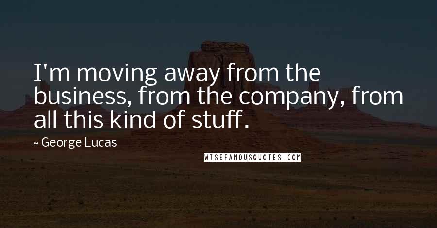 George Lucas Quotes: I'm moving away from the business, from the company, from all this kind of stuff.