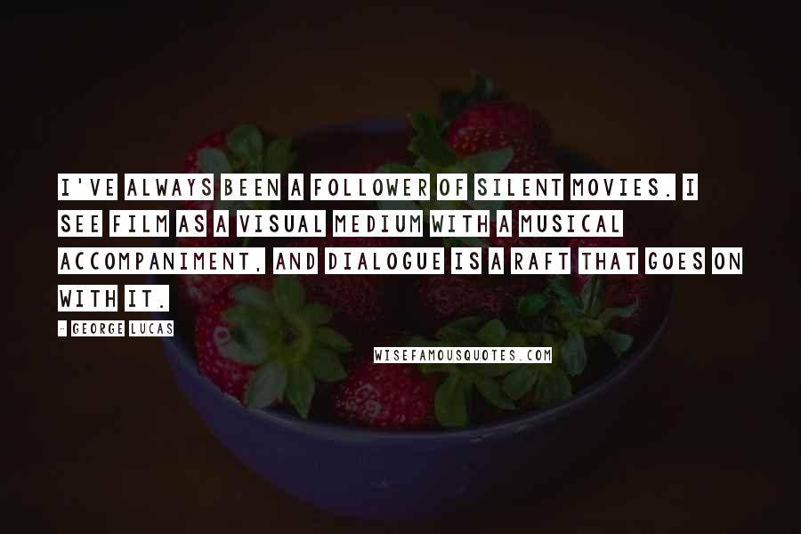 George Lucas Quotes: I've always been a follower of silent movies. I see film as a visual medium with a musical accompaniment, and dialogue is a raft that goes on with it.