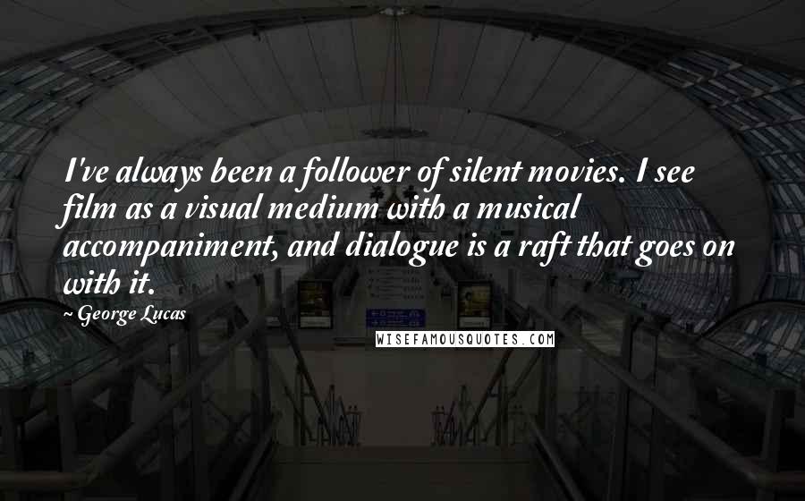 George Lucas Quotes: I've always been a follower of silent movies. I see film as a visual medium with a musical accompaniment, and dialogue is a raft that goes on with it.