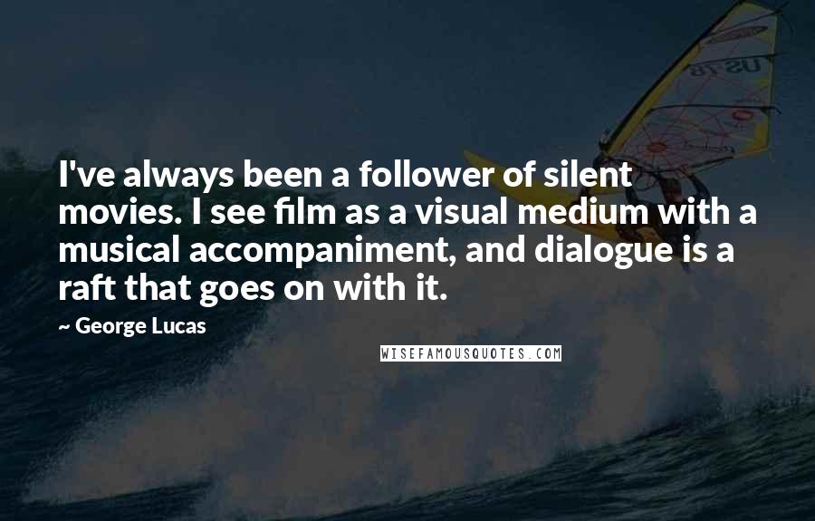 George Lucas Quotes: I've always been a follower of silent movies. I see film as a visual medium with a musical accompaniment, and dialogue is a raft that goes on with it.