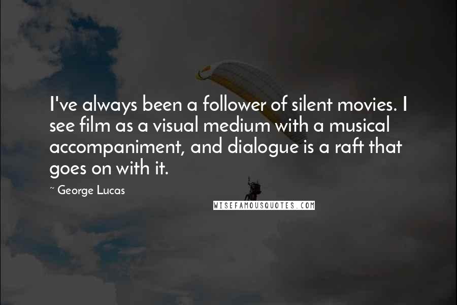 George Lucas Quotes: I've always been a follower of silent movies. I see film as a visual medium with a musical accompaniment, and dialogue is a raft that goes on with it.