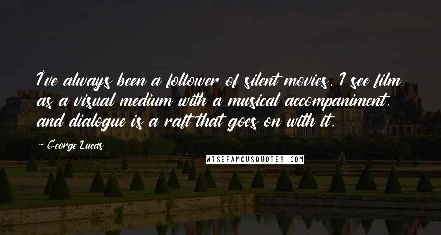 George Lucas Quotes: I've always been a follower of silent movies. I see film as a visual medium with a musical accompaniment, and dialogue is a raft that goes on with it.