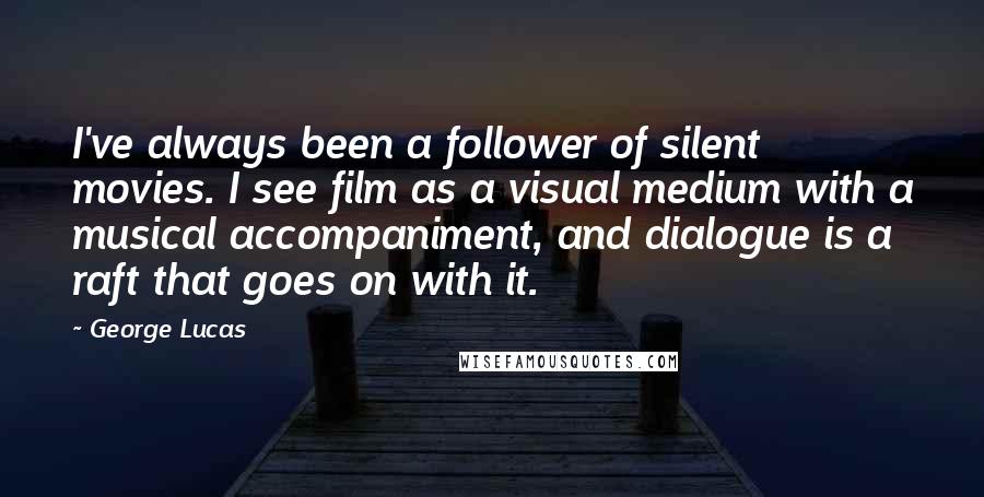 George Lucas Quotes: I've always been a follower of silent movies. I see film as a visual medium with a musical accompaniment, and dialogue is a raft that goes on with it.