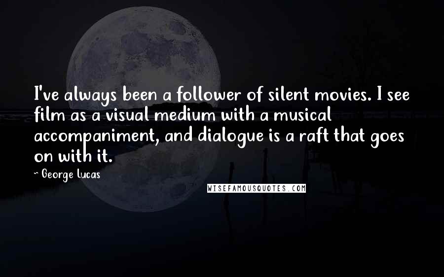 George Lucas Quotes: I've always been a follower of silent movies. I see film as a visual medium with a musical accompaniment, and dialogue is a raft that goes on with it.