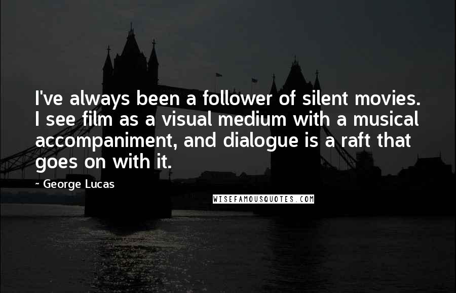 George Lucas Quotes: I've always been a follower of silent movies. I see film as a visual medium with a musical accompaniment, and dialogue is a raft that goes on with it.