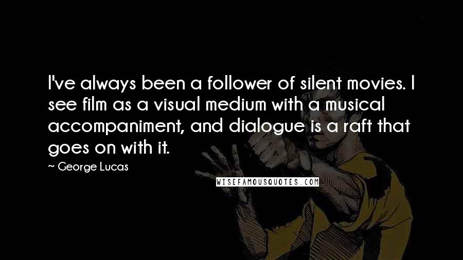 George Lucas Quotes: I've always been a follower of silent movies. I see film as a visual medium with a musical accompaniment, and dialogue is a raft that goes on with it.