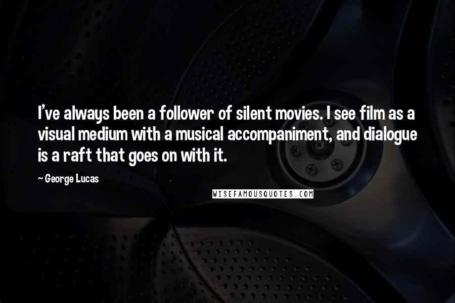George Lucas Quotes: I've always been a follower of silent movies. I see film as a visual medium with a musical accompaniment, and dialogue is a raft that goes on with it.