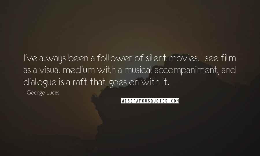 George Lucas Quotes: I've always been a follower of silent movies. I see film as a visual medium with a musical accompaniment, and dialogue is a raft that goes on with it.