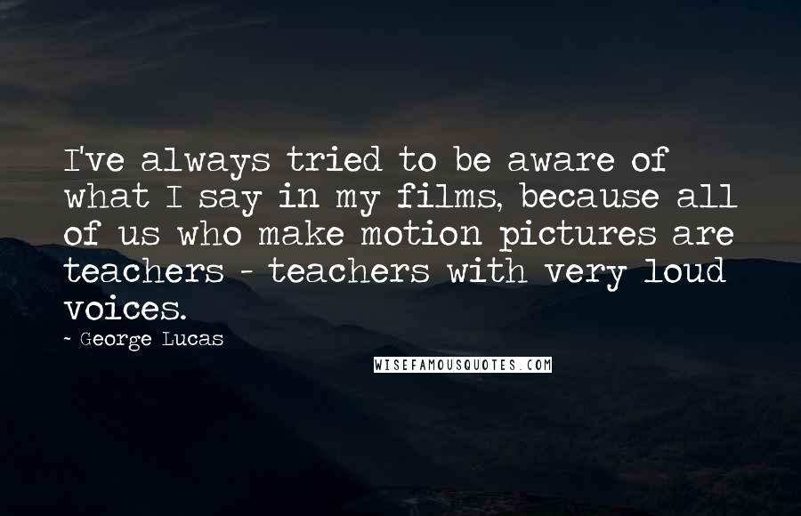 George Lucas Quotes: I've always tried to be aware of what I say in my films, because all of us who make motion pictures are teachers - teachers with very loud voices.