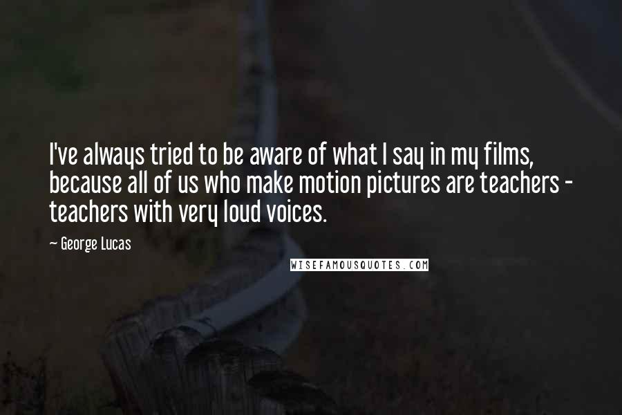 George Lucas Quotes: I've always tried to be aware of what I say in my films, because all of us who make motion pictures are teachers - teachers with very loud voices.