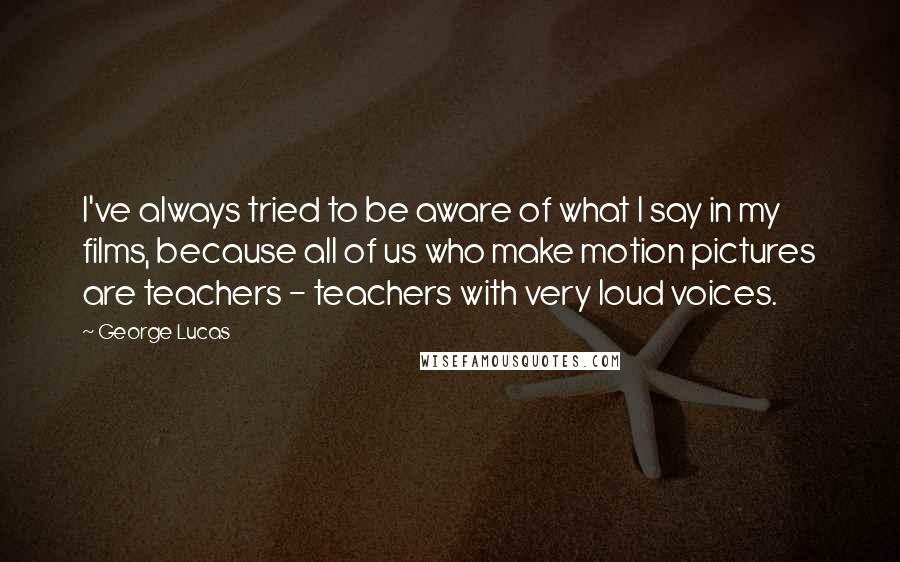 George Lucas Quotes: I've always tried to be aware of what I say in my films, because all of us who make motion pictures are teachers - teachers with very loud voices.