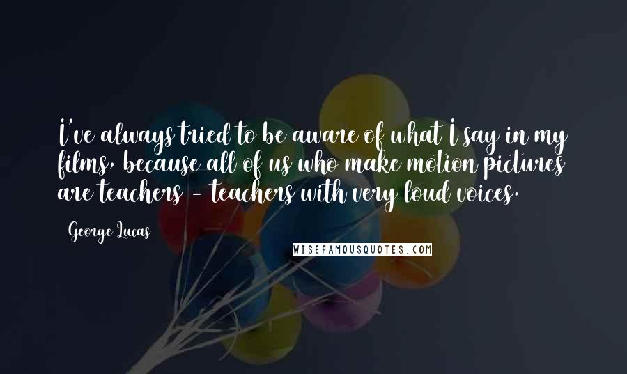 George Lucas Quotes: I've always tried to be aware of what I say in my films, because all of us who make motion pictures are teachers - teachers with very loud voices.