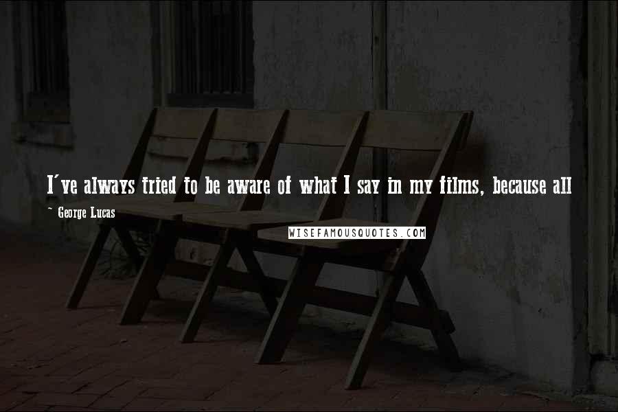 George Lucas Quotes: I've always tried to be aware of what I say in my films, because all of us who make motion pictures are teachers - teachers with very loud voices.