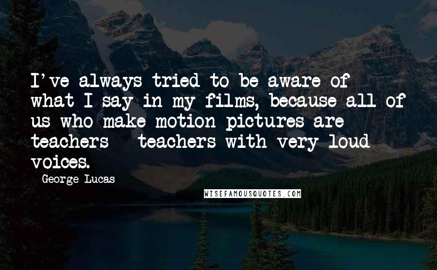 George Lucas Quotes: I've always tried to be aware of what I say in my films, because all of us who make motion pictures are teachers - teachers with very loud voices.