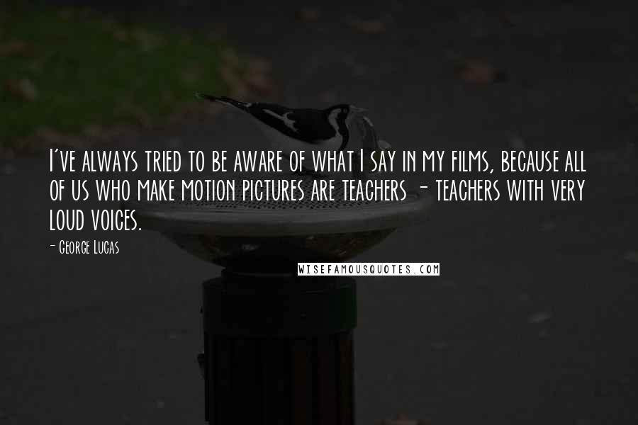 George Lucas Quotes: I've always tried to be aware of what I say in my films, because all of us who make motion pictures are teachers - teachers with very loud voices.