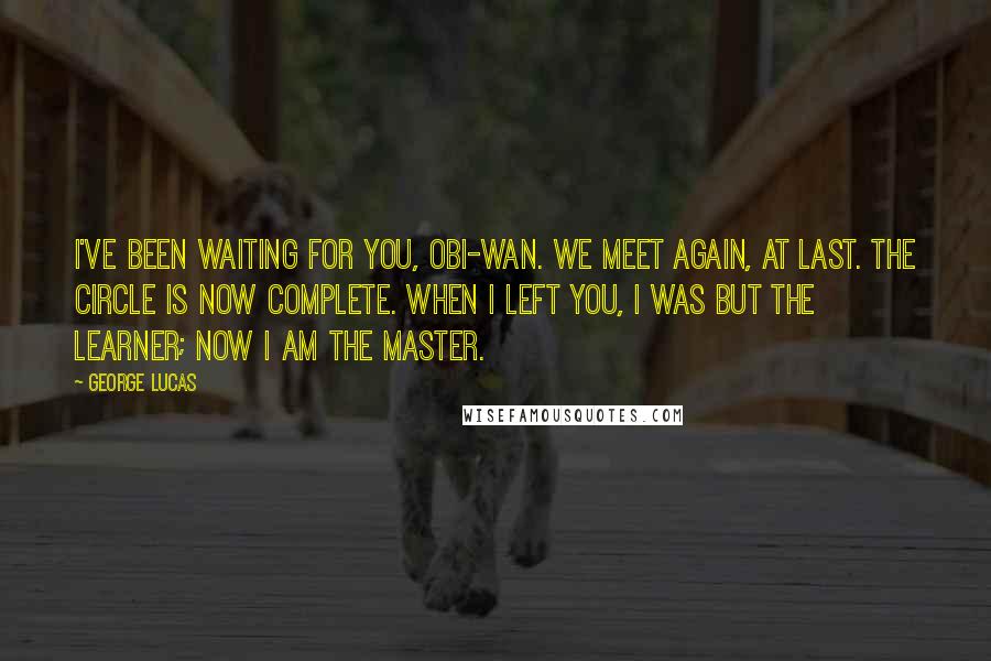 George Lucas Quotes: I've been waiting for you, Obi-Wan. We meet again, at last. The circle is now complete. When I left you, I was but the learner; now I am the master.