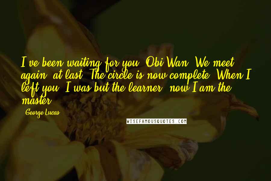 George Lucas Quotes: I've been waiting for you, Obi-Wan. We meet again, at last. The circle is now complete. When I left you, I was but the learner; now I am the master.