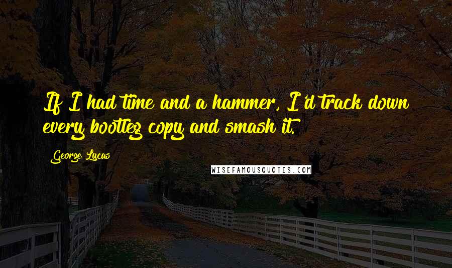 George Lucas Quotes: If I had time and a hammer, I'd track down every bootleg copy and smash it.