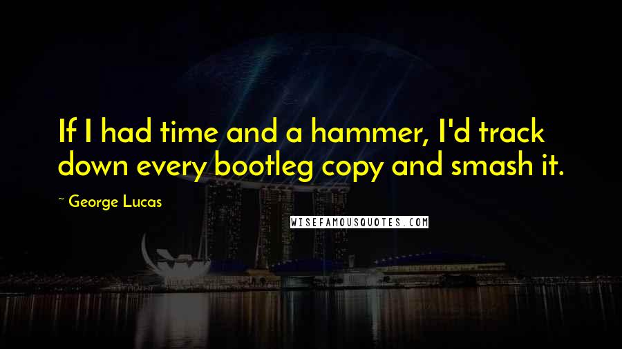George Lucas Quotes: If I had time and a hammer, I'd track down every bootleg copy and smash it.