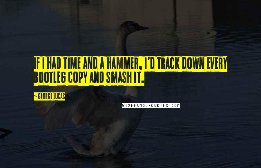 George Lucas Quotes: If I had time and a hammer, I'd track down every bootleg copy and smash it.