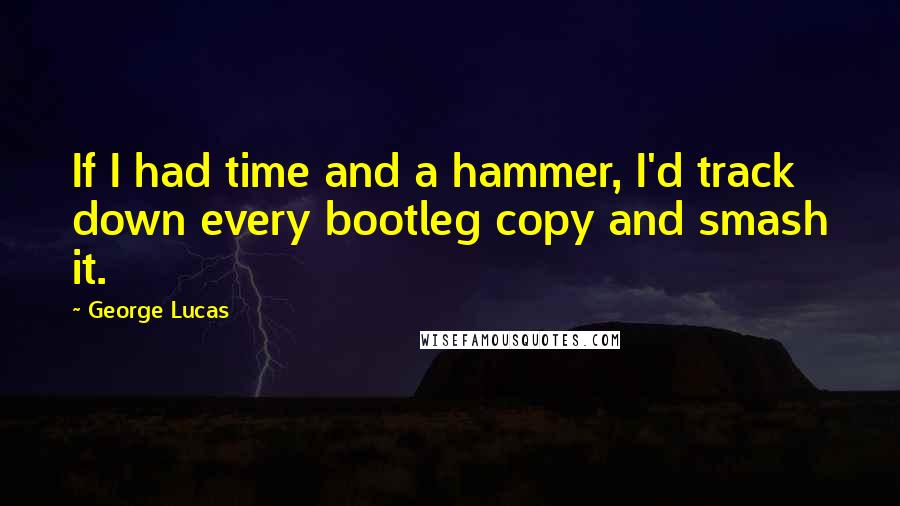 George Lucas Quotes: If I had time and a hammer, I'd track down every bootleg copy and smash it.