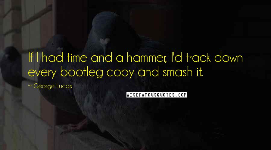 George Lucas Quotes: If I had time and a hammer, I'd track down every bootleg copy and smash it.