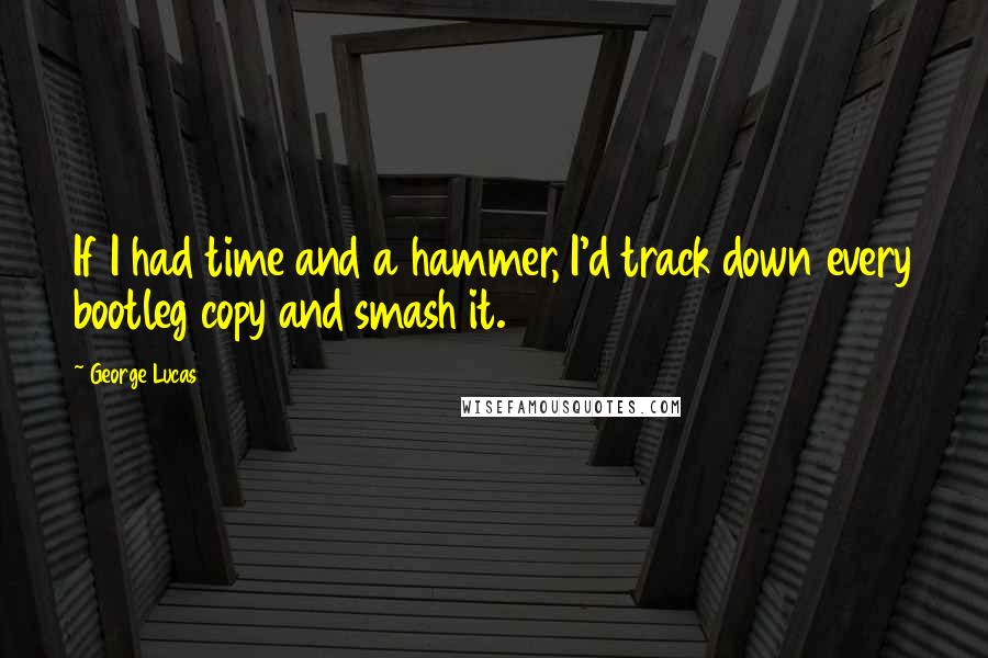 George Lucas Quotes: If I had time and a hammer, I'd track down every bootleg copy and smash it.