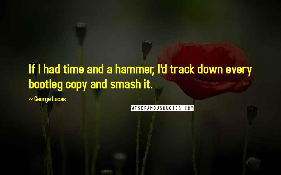 George Lucas Quotes: If I had time and a hammer, I'd track down every bootleg copy and smash it.