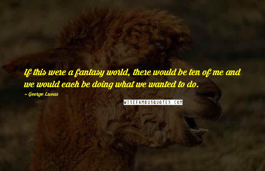 George Lucas Quotes: If this were a fantasy world, there would be ten of me and we would each be doing what we wanted to do.