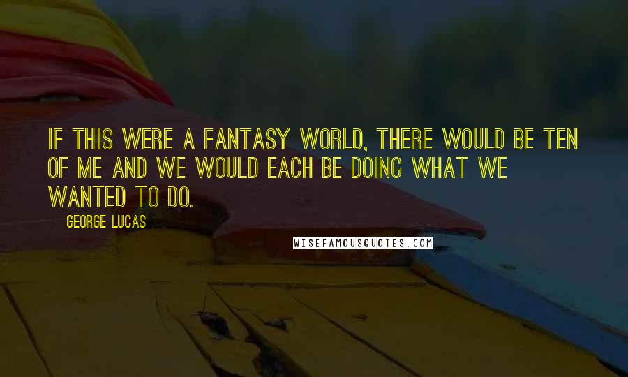 George Lucas Quotes: If this were a fantasy world, there would be ten of me and we would each be doing what we wanted to do.