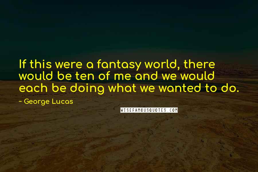 George Lucas Quotes: If this were a fantasy world, there would be ten of me and we would each be doing what we wanted to do.