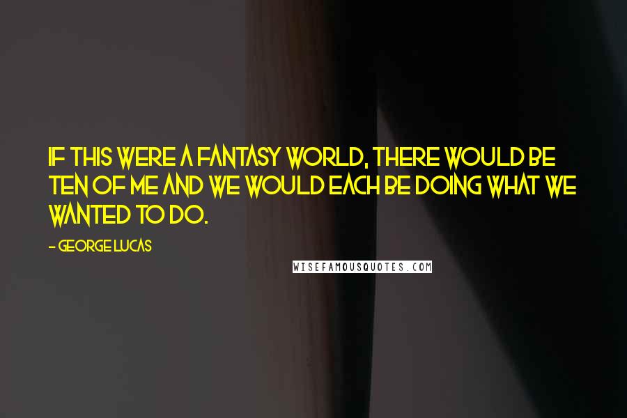 George Lucas Quotes: If this were a fantasy world, there would be ten of me and we would each be doing what we wanted to do.