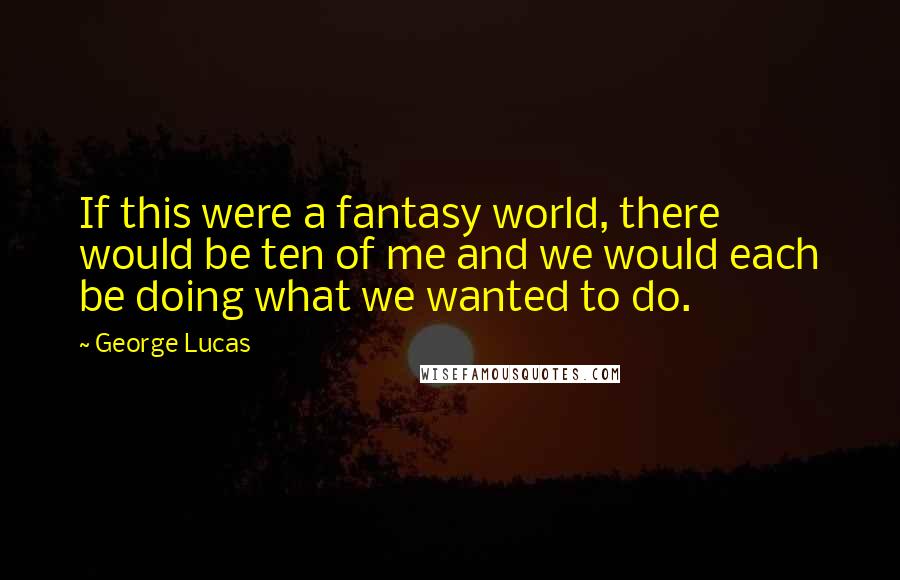 George Lucas Quotes: If this were a fantasy world, there would be ten of me and we would each be doing what we wanted to do.