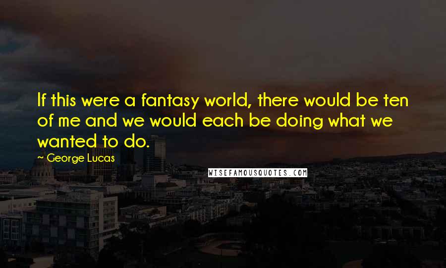 George Lucas Quotes: If this were a fantasy world, there would be ten of me and we would each be doing what we wanted to do.