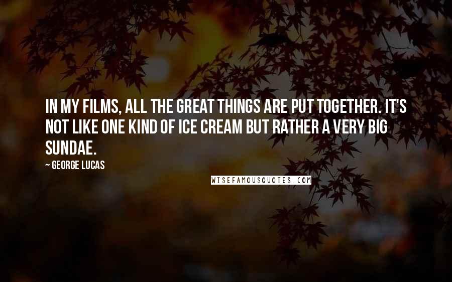George Lucas Quotes: In my films, all the great things are put together. It's not like one kind of ice cream but rather a very big Sundae.