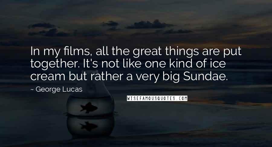 George Lucas Quotes: In my films, all the great things are put together. It's not like one kind of ice cream but rather a very big Sundae.