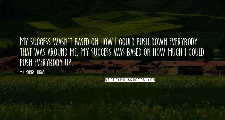 George Lucas Quotes: My success wasn't based on how I could push down everybody that was around me. My success was based on how much I could push everybody up.