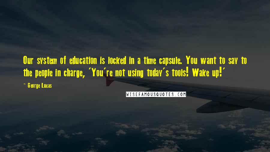 George Lucas Quotes: Our system of education is locked in a time capsule. You want to say to the people in charge, 'You're not using today's tools! Wake up!'